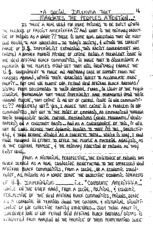 *A_soclal, DHenOA THAT 1  IS MKE A REAL MEE FOR ORE PRISONS D BE BATLT Wit AL USRS OF FASCIST AMERTRVRAZZ Ald WHAT & TE BRIMARY 0BTeCT- 1T oF ARl As A WOIE 72 THESE & Some. ReAl GUESTIOS THAT WE mdsT s BEGTY Te ASK OJSELVES w T mh}um‘n,l 4 il HE GRREWT PARSE 0F .45 TOPERiALIST Exealsioal SIS RACIST CONERNMENT HAS TARITEY ARATER MIRBId_PRTIRE  OF CRINE. BERIE A PREVALEAT ISSIE I WE e AFETRA BLACK COmMUNTTIES, il \ARGE PART T AISSEMIATE A iysteein 8 ME PELPLES MING-SET MaT il MEWTABLY ENABLE WE U.$. ColgRimENT T FRGE Al CASE OF EROD THE SES ABROAJ, W THETR. \ORACIDS "AUEST T ACCUMILATE MORE FRGFITo0 BT CAN WE BLANE. IR, Felou) eu AFRIVAN BLACK. BRITHAS/ SiSTAG Slccdmpies D THER NATIRAL Fengs , B LisT OF THE PoycH clusical fRopacANIA TUAT THESE IMPERIALICT HAlE PRIAGATEA WDl THETR HomAN ESHCHE , WAT CRIME {5 AN W OF CoVRoL (SSUE & adR Communtr> %44 UTely m!b*z:,xm THAT_CRINE f5 A. PROBLEM [ b umn\dﬂ?\’gs  BUT o7 " ME_POONT OF gmedasis, AS EmenAsized THRWEH THEIR @olRpeoiste social. colvenl meetudsms (eals paseeams./ deuls- FARERS) O A COUSTAUT BasS... Ald £S A CulseGUBICE OF TS, fr will HUT BE Liale. BEFIRE TWAT dplactic. dealiS T Ve 1S W, SIBTECTI Ely, 5 gl pong \iruled AS A CoICRETE TRIT . WHick IS W T Mig) (6lE. FRUARQ. 1L EFFIRT. T0_CFFER THE PEQPLE A MATERIAL ANALYSIS, AS T ME i&m PIRFOSE , § T PRIMARY FNCTION 0F eRISNS. AS Tiey EXST oW - T [FRUM A MISTIRICAL. PERSPECTIE , E EXISTENCE OF PRISGAlS BAS HeveR Serled AS A REAL LNJUCNE BENEFACTIR T HE OFPRESSES Ned ATRTEAN BLACK COMMUNITIES , FROM A SOciAL ,0R A_Eculoic STAd* TUIIIT, AS, BRISOHS AS A UHOIE SERIE THE (BTECTIVE ECONDNIC, THTERESTS 0§ iRl T.c.. "CIRORAYE AMERTFKYA D JHiLE O THE OTHER HAND, FROM A SCeifL, POLITICAL, 8 ECONOMT VCRSPLIINE OF MHE Newd AFRIVAN BLAK CLOMUNTTIES , PRGOS, SERIE 5 5 LRRGSTE T TEARING duwll THE COUTURAL. € MISTLRICAL SieuiFi™ CF (JR CLUECTIE FAMILY STROCTIRES.. TUST THIN ABWT ir, Sl tEVER OlE GF iR Felaw tlew AFRKAL BLack BROTIAS/ SISTAS T rddarred FRun PaByLu) &) THE PREAVSE (F THEM PERPETRATING SuhE  